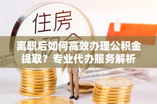 溪口离职后如何高效办理公积金提取？专业代办服务解析
