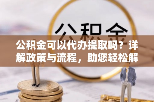 溪口公积金可以代办提取吗？详解政策与流程，助您轻松解决疑问