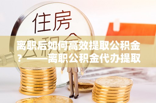 溪口离职后如何高效提取公积金？——离职公积金代办提取全流程解析