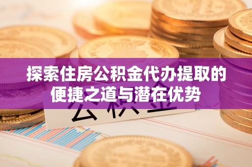 溪口探索住房公积金代办提取的便捷之道与潜在优势