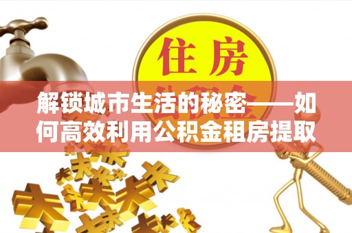 溪口解锁城市生活的秘密——如何高效利用公积金租房提取政策优化居住体验