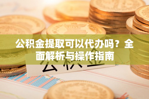 溪口公积金提取可以代办吗？全面解析与操作指南