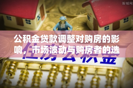 溪口公积金贷款调整对购房的影响，市场波动与购房者的选择