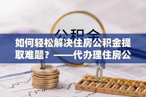 溪口如何轻松解决住房公积金提取难题？——代办理住房公积金提取服务解析