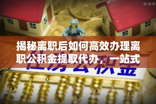 溪口揭秘离职后如何高效办理离职公积金提取代办，一站式服务全解析