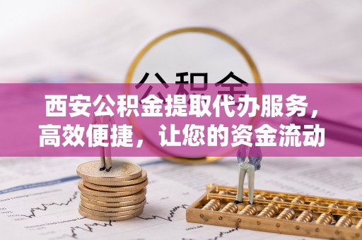溪口西安公积金提取代办服务，高效便捷，让您的资金流动更灵活