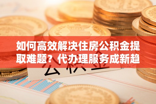 溪口如何高效解决住房公积金提取难题？代办理服务成新趋势