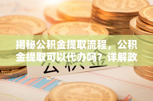 溪口揭秘公积金提取流程，公积金提取可以代办吗？详解政策与实操技巧