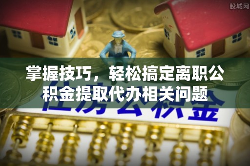 溪口掌握技巧，轻松搞定离职公积金提取代办相关问题