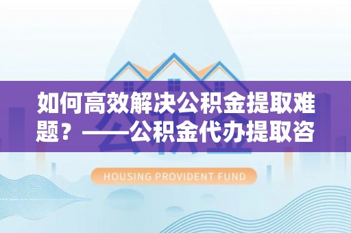 溪口如何高效解决公积金提取难题？——公积金代办提取咨询服务全解析