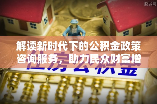 溪口解读新时代下的公积金政策咨询服务，助力民众财富增值与安居梦想