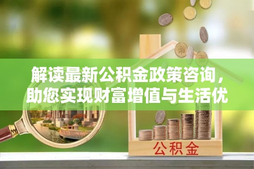溪口解读最新公积金政策咨询，助您实现财富增值与生活优化