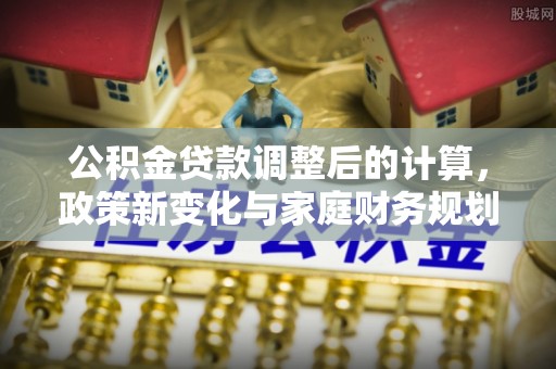 溪口公积金贷款调整后的计算，政策新变化与家庭财务规划