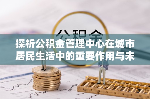 溪口探析公积金管理中心在城市居民生活中的重要作用与未来发展趋势