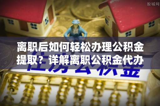 溪口离职后如何轻松办理公积金提取？详解离职公积金代办提取流程