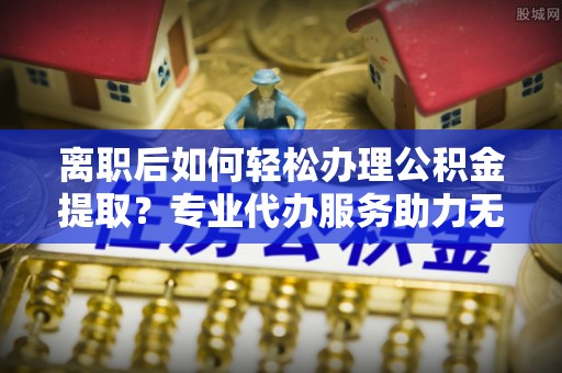 溪口离职后如何轻松办理公积金提取？专业代办服务助力无忧