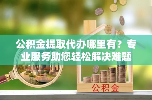 溪口公积金提取代办哪里有？专业服务助您轻松解决难题