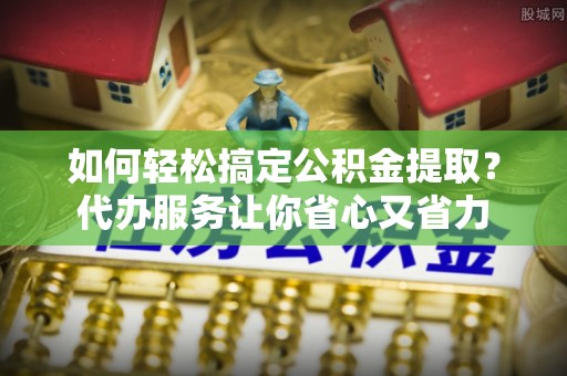 溪口如何轻松搞定公积金提取？代办服务让你省心又省力