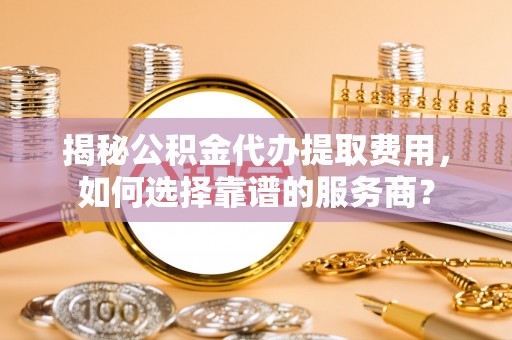 溪口揭秘公积金代办提取费用，如何选择靠谱的服务商？