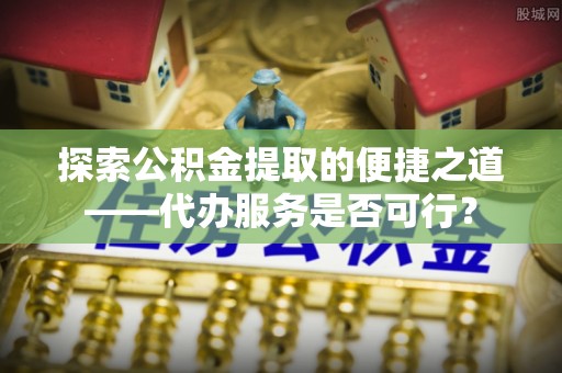 溪口探索公积金提取的便捷之道——代办服务是否可行？
