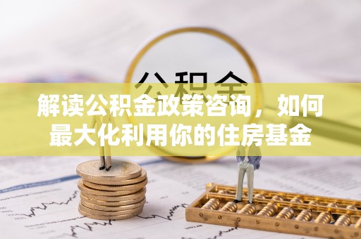 溪口解读公积金政策咨询，如何最大化利用你的住房基金