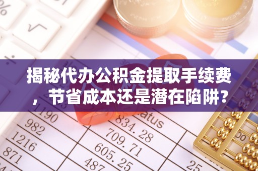 溪口揭秘代办公积金提取手续费，节省成本还是潜在陷阱？