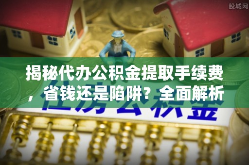 溪口揭秘代办公积金提取手续费，省钱还是陷阱？全面解析与避坑指南