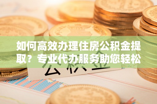 溪口如何高效办理住房公积金提取？专业代办服务助您轻松搞定