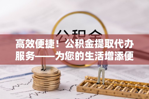 溪口高效便捷！公积金提取代办服务——为您的生活增添便利