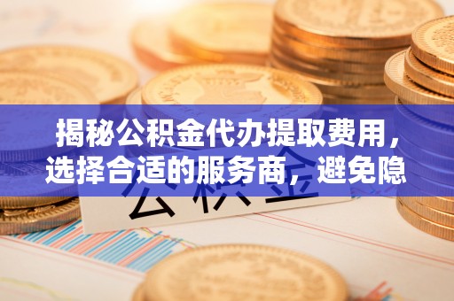 溪口揭秘公积金代办提取费用，选择合适的服务商，避免隐性收费
