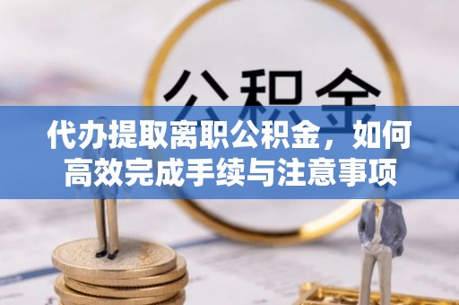 溪口代办提取离职公积金，如何高效完成手续与注意事项