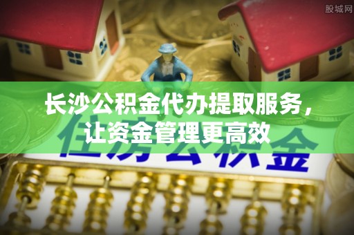溪口长沙公积金代办提取服务，让资金管理更高效