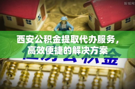 溪口西安公积金提取代办服务，高效便捷的解决方案
