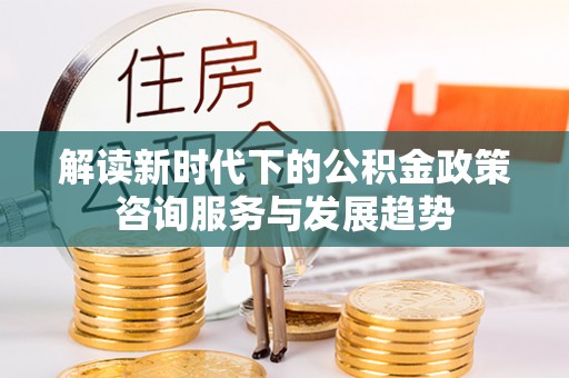 溪口解读新时代下的公积金政策咨询服务与发展趋势
