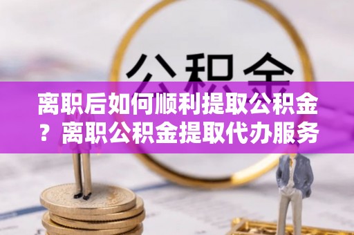 溪口离职后如何顺利提取公积金？离职公积金提取代办服务全解析