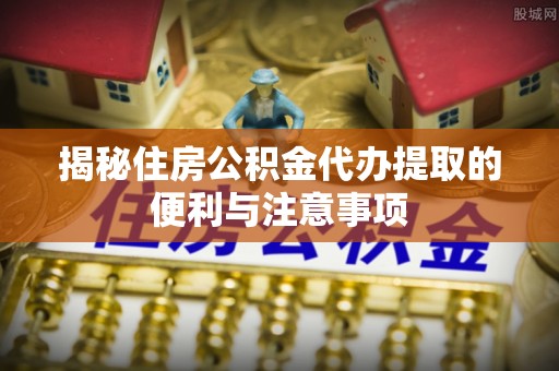 溪口揭秘住房公积金代办提取的便利与注意事项