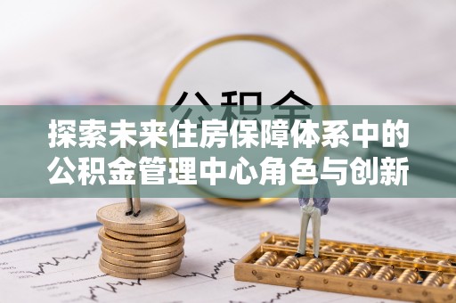 溪口探索未来住房保障体系中的公积金管理中心角色与创新