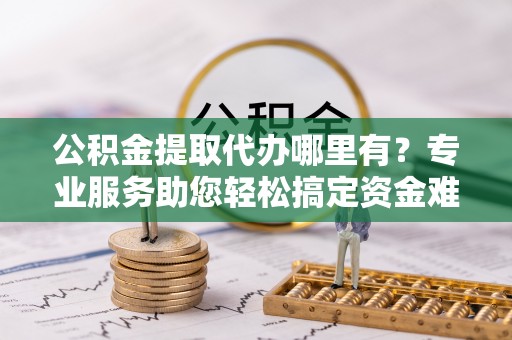溪口公积金提取代办哪里有？专业服务助您轻松搞定资金难题